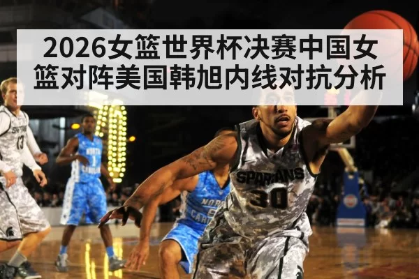 2026女篮世界杯决赛中国女篮对阵美国韩旭内线对抗分析