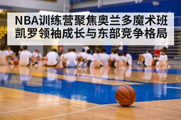 NBA训练营聚焦奥兰多魔术班凯罗领袖成长与东部竞争格局